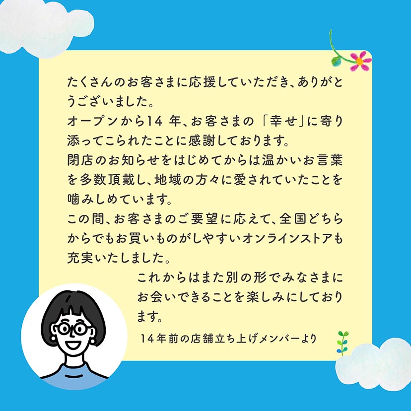 たくさんのお客さまに応援していただきありがとうございました。オープンから14年、お客さまの「幸せ」に寄り添ってこられたことに感謝しております。閉店のお知らせをはじめてからは温かいお言葉を多数頂戴し、地域の方々に愛されていたことを噛みしめています。この間、お客さまのご要望に応えて、全国どちらからでもお買いものがしやすいオンラインストアも充実いたしました。<br>
これからはまた別の形でみなさまにお会いできることを楽しみにしております。14年前の店舗立ち上げメンバーより